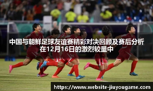 中国与朝鲜足球友谊赛精彩对决回顾及赛后分析在12月16日的激烈较量中