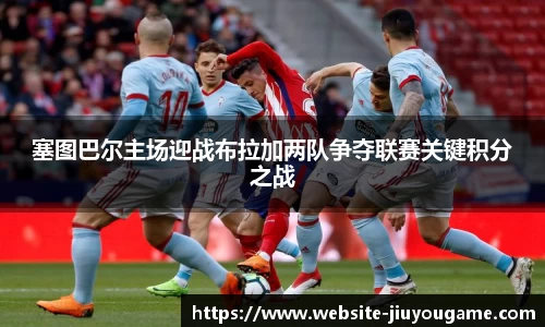 塞图巴尔主场迎战布拉加两队争夺联赛关键积分之战